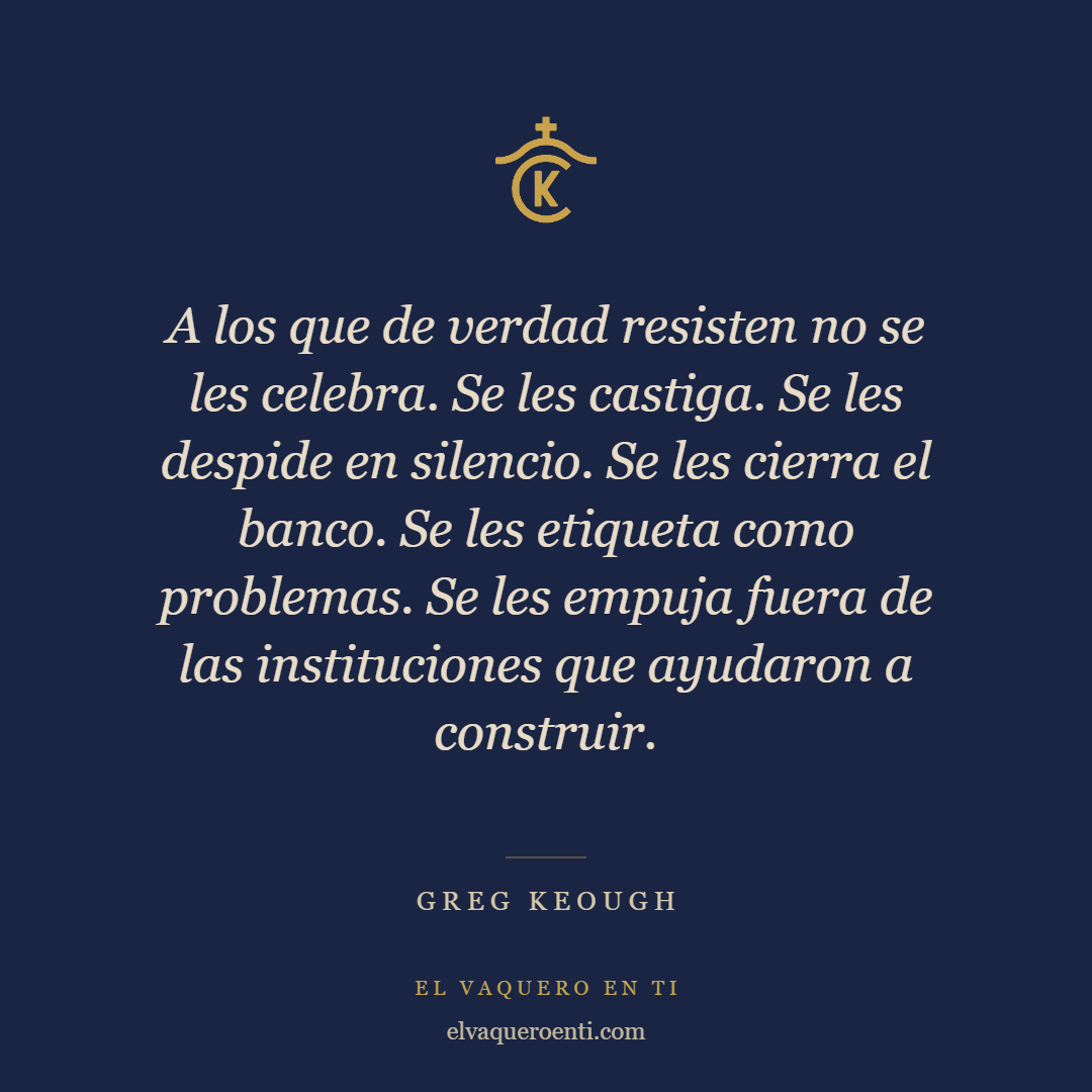 “A los que de verdad resisten no se les celebra. Se les castiga. Se les despide en silencio. Se les cierra el banco. Se les etiqueta como problemas. Se les empuja fuera de las instituciones que ayudaron a construir.” Greg Keough, El Vaquero En Ti
